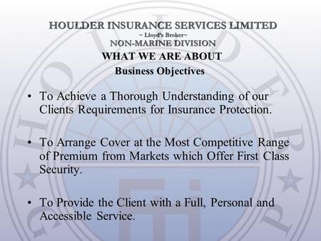 WHAT WE ARE ABOUT To Achieve a Thorough Understanding of our Clients Requirements for Insurance Protection. To Arrange Cover at the Most Competitive Range.