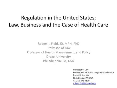 Regulation in the United States: Law, Business and the Case of Health Care Robert I. Field, JD, MPH, PhD Professor of Law Professor of Health Management.