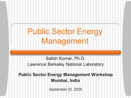 Public Sector Energy Management Satish Kumar, Ph.D. Lawrence Berkeley National Laboratory Public Sector Energy Management Workshop Mumbai, India September.