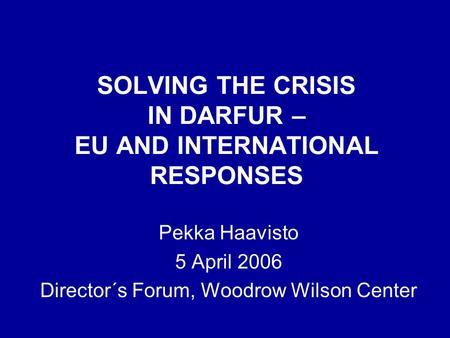 SOLVING THE CRISIS IN DARFUR – EU AND INTERNATIONAL RESPONSES Pekka Haavisto 5 April 2006 Director´s Forum, Woodrow Wilson Center.