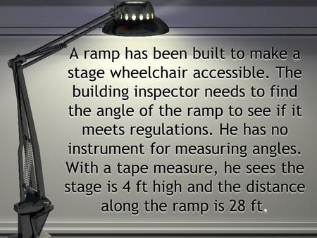 A ramp has been built to make a stage wheelchair accessible. The building inspector needs to find the angle of the ramp to see if it meets regulations.