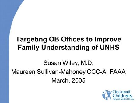 Targeting OB Offices to Improve Family Understanding of UNHS Susan Wiley, M.D. Maureen Sullivan-Mahoney CCC-A, FAAA March, 2005.