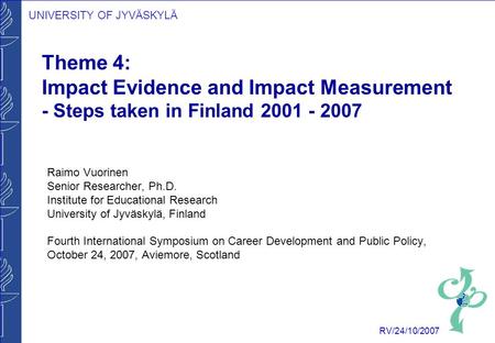 UNIVERSITY OF JYVÄSKYLÄ RV/24/10/2007 Theme 4: Impact Evidence and Impact Measurement - Steps taken in Finland 2001 - 2007 Raimo Vuorinen Senior Researcher,