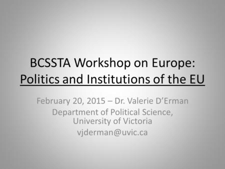 BCSSTA Workshop on Europe: Politics and Institutions of the EU February 20, 2015 – Dr. Valerie D’Erman Department of Political Science, University of Victoria.
