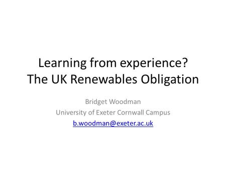 Learning from experience? The UK Renewables Obligation Bridget Woodman University of Exeter Cornwall Campus