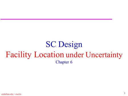 1 utdallas.edu/~metin SC Design Facility Location under Uncertainty Chapter 6.
