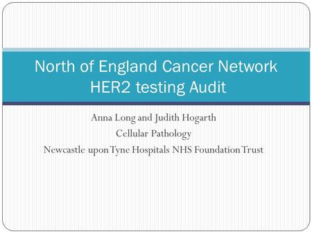 Anna Long and Judith Hogarth Cellular Pathology Newcastle upon Tyne Hospitals NHS Foundation Trust North of England Cancer Network HER2 testing Audit.