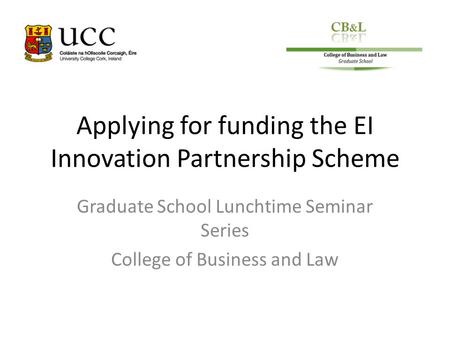 Applying for funding the EI Innovation Partnership Scheme Graduate School Lunchtime Seminar Series College of Business and Law.