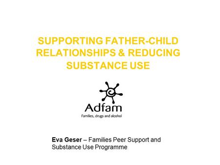 SUPPORTING FATHER-CHILD RELATIONSHIPS & REDUCING SUBSTANCE USE Eva Geser – Families Peer Support and Substance Use Programme.