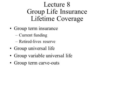 Lecture 8 Group Life Insurance Lifetime Coverage Group term insurance –Current funding –Retired-lives reserve Group universal life Group variable universal.