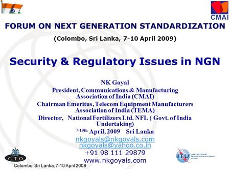 Colombo, Sri Lanka, 7-10 April 2009 Security & Regulatory Issues in NGN NK Goyal President, Communications & Manufacturing Association of India (CMAI)