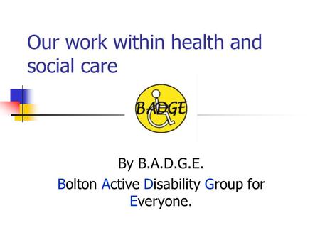 Our work within health and social care By B.A.D.G.E. Bolton Active Disability Group for Everyone.