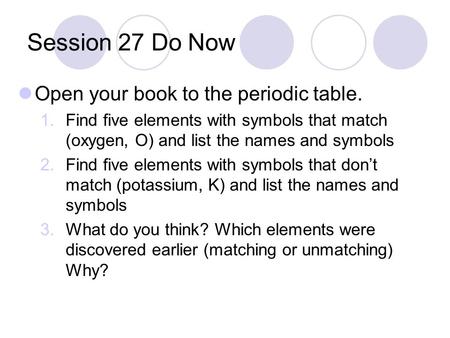 Session 27 Do Now Open your book to the periodic table. 1.Find five elements with symbols that match (oxygen, O) and list the names and symbols 2.Find.
