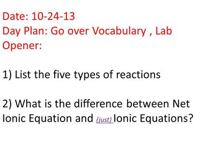 Date: 10-24-13 Day Plan: Go over Vocabulary, Lab Opener: 1) List the five types of reactions 2) What is the difference between Net Ionic Equation and (just)