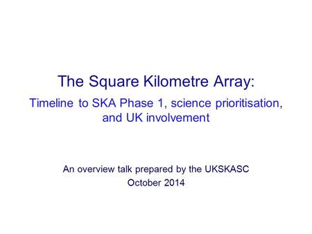 The Square Kilometre Array: Timeline to SKA Phase 1, science prioritisation, and UK involvement An overview talk prepared by the UKSKASC October 2014.