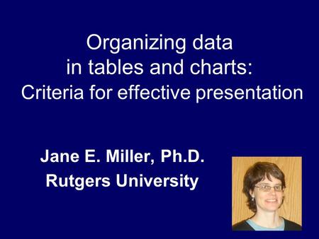 Organizing data in tables and charts: Criteria for effective presentation Jane E. Miller, Ph.D. Rutgers University.