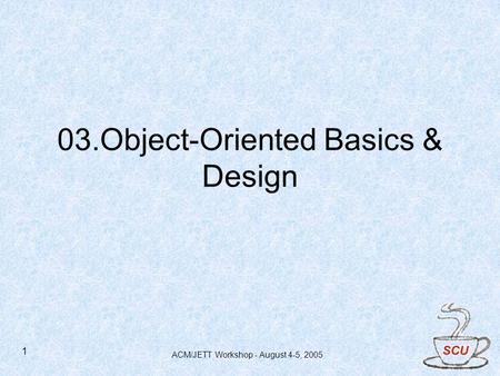 ACM/JETT Workshop - August 4-5, 2005 1 03.Object-Oriented Basics & Design.
