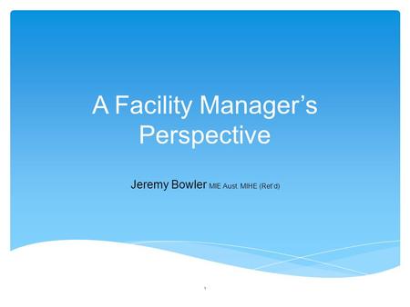 A Facility Manager’s Perspective Jeremy Bowler MIE Aust. MIHE (Ret’d) 1.