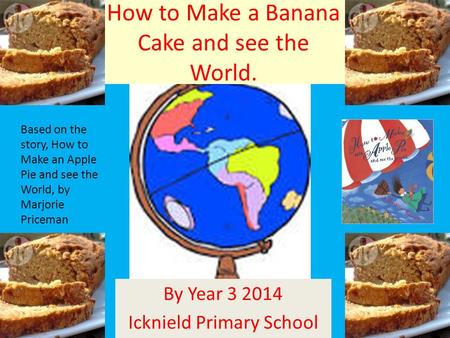 How to Make a Banana Cake and see the World. By Year 3 2014 Icknield Primary School Based on the story, How to Make an Apple Pie and see the World, by.