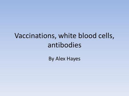 Vaccinations, white blood cells, antibodies By Alex Hayes.