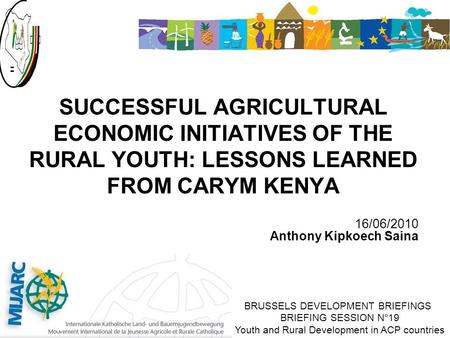 16/06/2010 Anthony Kipkoech Saina SUCCESSFUL AGRICULTURAL ECONOMIC INITIATIVES OF THE RURAL YOUTH: LESSONS LEARNED FROM CARYM KENYA BRUSSELS DEVELOPMENT.