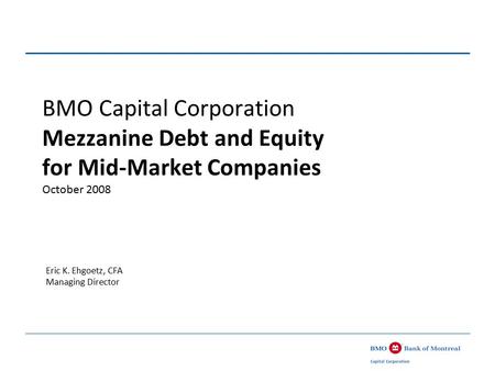 BMO Capital Corporation Mezzanine Debt and Equity for Mid-Market Companies October 2008 Eric K. Ehgoetz, CFA Managing Director.