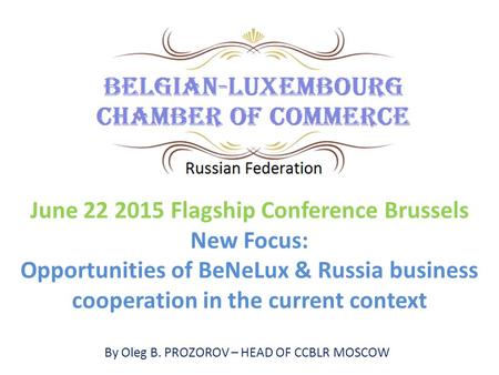 By Oleg B. PROZOROV – HEAD OF CCBLR MOSCOW June 22 2015 Flagship Conference Brussels New Focus: Opportunities of BeNeLux & Russia business cooperation.