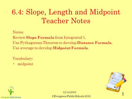 12/14/2010 ©Evergreen Public Schools 2010 1 6.4: Slope, Length and Midpoint Teacher Notes Notes: Review Slope Formula from Integrated 1. Use Pythagorean.