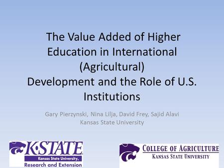 The Value Added of Higher Education in International (Agricultural) Development and the Role of U.S. Institutions Gary Pierzynski, Nina Lilja, David Frey,