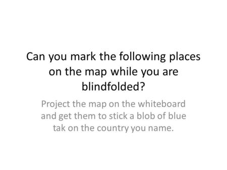 Can you mark the following places on the map while you are blindfolded? Project the map on the whiteboard and get them to stick a blob of blue tak on the.