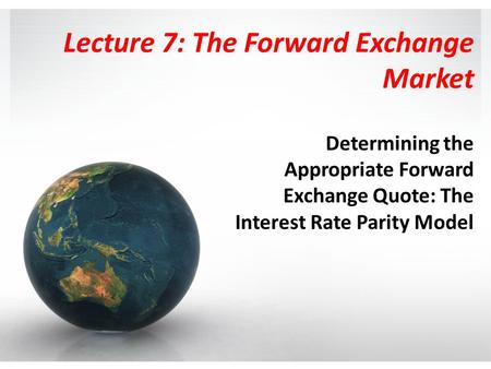 Lecture 7: The Forward Exchange Market Determining the Appropriate Forward Exchange Quote: The Interest Rate Parity Model.