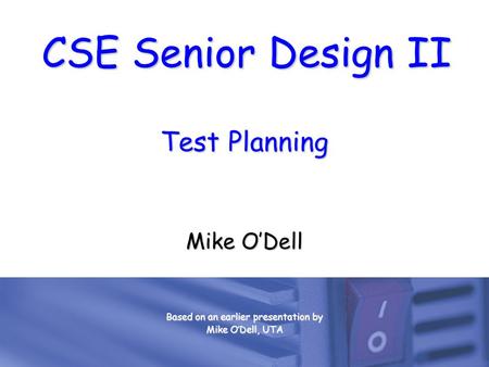 CSE Senior Design II Test Planning Mike O’Dell Based on an earlier presentation by Mike O’Dell, UTA.