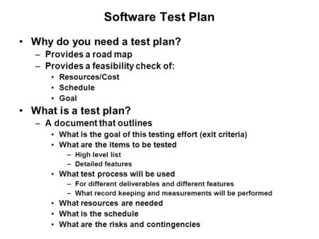 Software Test Plan Why do you need a test plan? –Provides a road map –Provides a feasibility check of: Resources/Cost Schedule Goal What is a test plan?