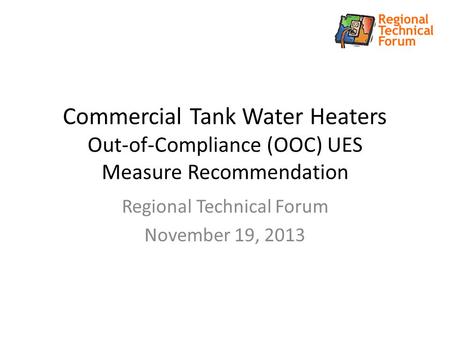 Commercial Tank Water Heaters Out-of-Compliance (OOC) UES Measure Recommendation Regional Technical Forum November 19, 2013.