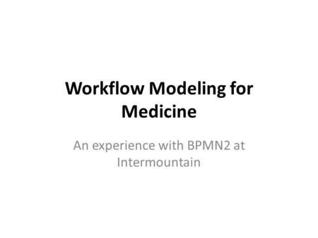 Workflow Modeling for Medicine An experience with BPMN2 at Intermountain.