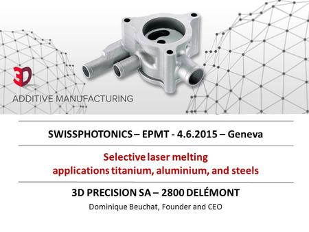 Selective laser melting applications titanium, aluminium, and steels 3D PRECISION SA – 2800 DELÉMONT Dominique Beuchat, Founder and CEO SWISSPHOTONICS.