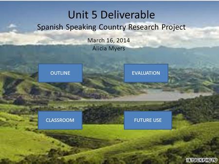 Unit 5 Deliverable Spanish Speaking Country Research Project March 16, 2014 Alicia Myers OUTLINE CLASSROOM EVALUATION FUTURE USE.