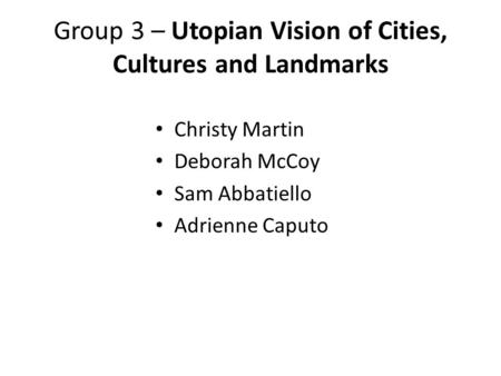 Group 3 – Utopian Vision of Cities, Cultures and Landmarks Christy Martin Deborah McCoy Sam Abbatiello Adrienne Caputo.