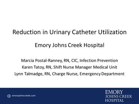 Emoryjohnscreek.com Cover slide Reduction in Urinary Catheter Utilization Emory Johns Creek Hospital Marcia Postal-Ranney, RN, CIC, Infection Prevention.