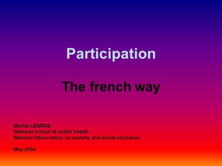 Participation The french way Michel LEGROS National school of public health National Observatory on poverty and social exclusion May 2004.