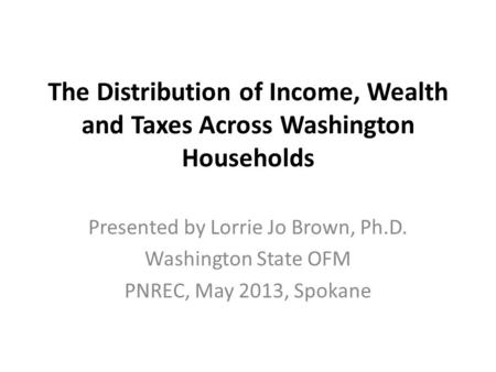 The Distribution of Income, Wealth and Taxes Across Washington Households Presented by Lorrie Jo Brown, Ph.D. Washington State OFM PNREC, May 2013, Spokane.