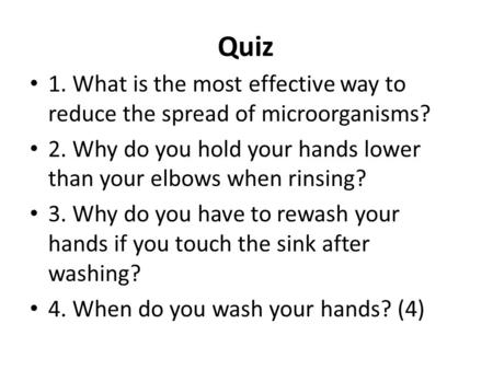 Quiz 1. What is the most effective way to reduce the spread of microorganisms? 2. Why do you hold your hands lower than your elbows when rinsing? 3. Why.