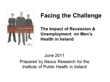 Facing the Challenge The Impact of Recession & Unemployment on Men’s Health in Ireland June 2011 Prepared by Nexus Research for the Institute of Public.