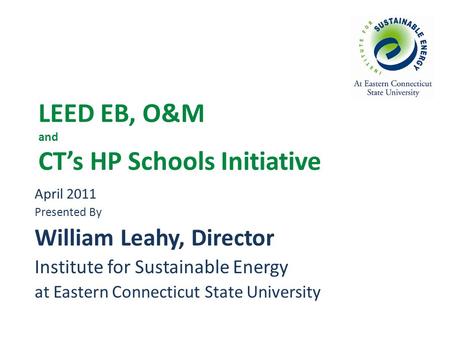 LEED EB, O&M and CT’s HP Schools Initiative April 2011 Presented By William Leahy, Director Institute for Sustainable Energy at Eastern Connecticut State.