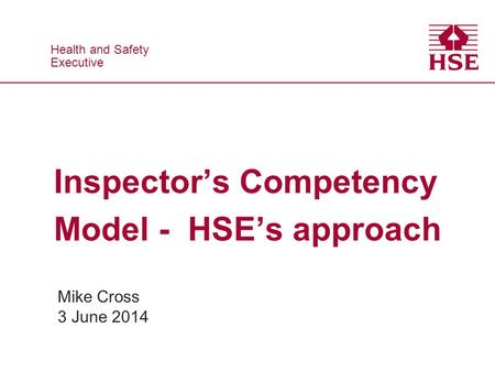 Health and Safety Executive Health and Safety Executive Inspector’s Competency Model - HSE’s approach Mike Cross 3 June 2014.