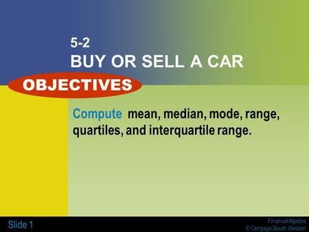 Financial Algebra © Cengage/South-Western Slide 1 5-2 BUY OR SELL A CAR Compute mean, median, mode, range, quartiles, and interquartile range. OBJECTIVES.