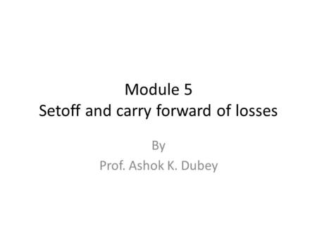 Module 5 Setoff and carry forward of losses By Prof. Ashok K. Dubey.