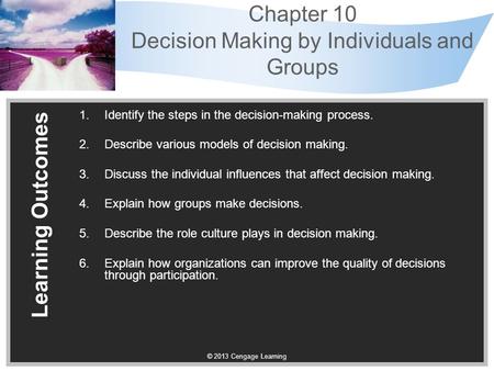 © 2013 Cengage Learning Chapter 10 Decision Making by Individuals and Groups Learning Outcomes 1.Identify the steps in the decision-making process. 2.Describe.
