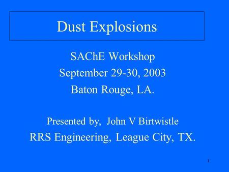 1 Dust Explosions SAChE Workshop September 29-30, 2003 Baton Rouge, LA. Presented by, John V Birtwistle RRS Engineering, League City, TX.