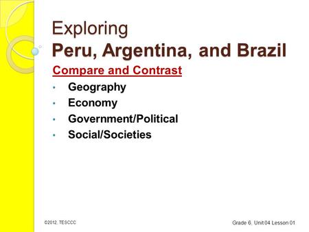 Exploring Peru, Argentina, and Brazil Compare and Contrast Geography Economy Government/Political Social/Societies Grade 6, Unit 04 Lesson 01 ©2012, TESCCC.